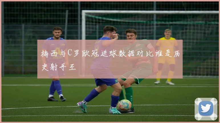 梅西与C罗欧冠进球数据对比谁是历史射手王