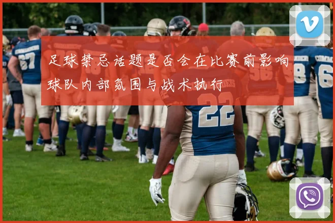 足球禁忌话题是否会在比赛前影响球队内部氛围与战术执行