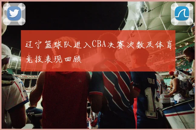 辽宁篮球队进入CBA决赛次数及体育竞技表现回顾